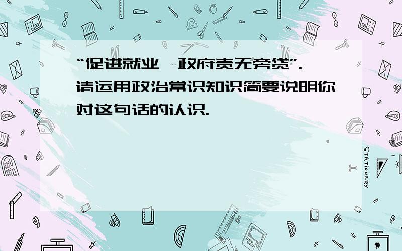 “促进就业、政府责无旁贷”.请运用政治常识知识简要说明你对这句话的认识.