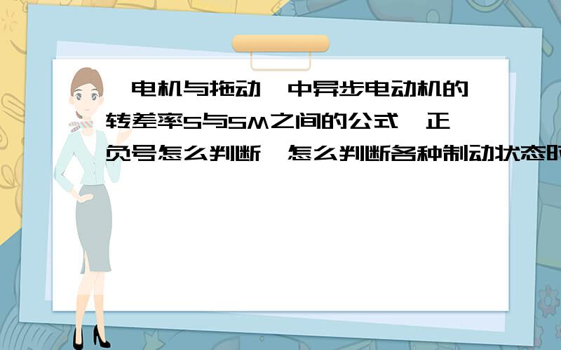 《电机与拖动》中异步电动机的转差率S与SM之间的公式,正负号怎么判断,怎么判断各种制动状态时候的S和SM谁的绝对值大……很急,