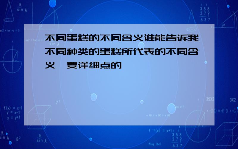 不同蛋糕的不同含义谁能告诉我不同种类的蛋糕所代表的不同含义,要详细点的,