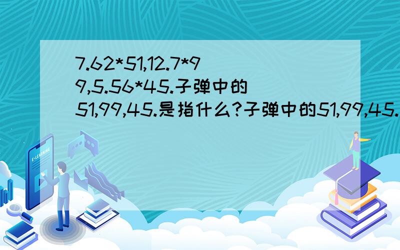 7.62*51,12.7*99,5.56*45.子弹中的51,99,45.是指什么?子弹中的51,99,45.是指什么?是全子弹长,还是弹壳长,还是弹头长?