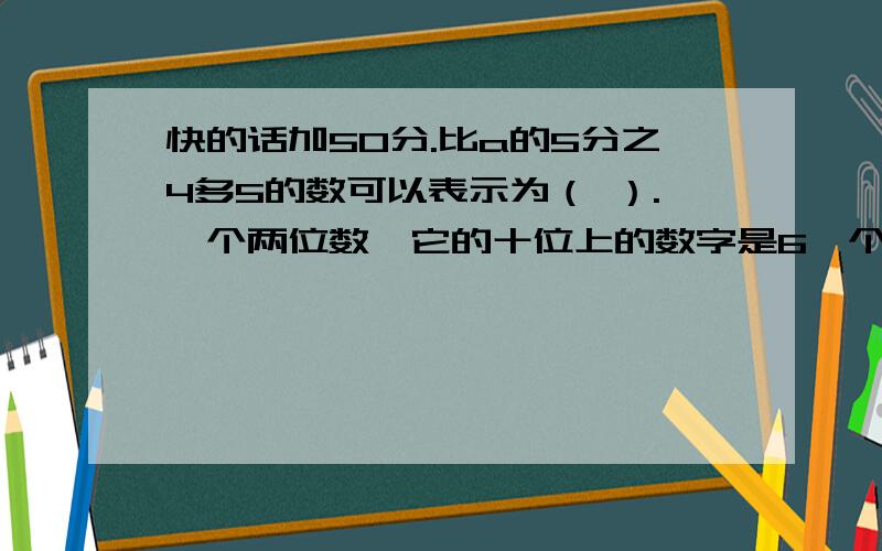 快的话加50分.比a的5分之4多5的数可以表示为（ ）.一个两位数,它的十位上的数字是6,个位上的数字是a,表示这个两位数的式子是（ ）.