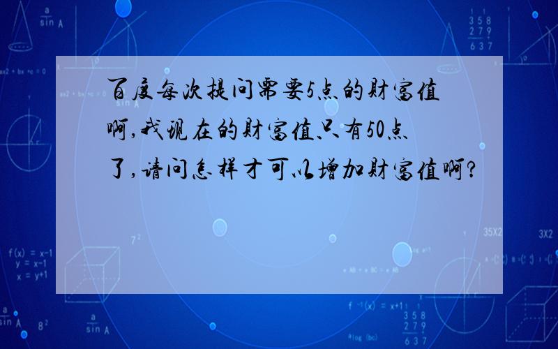 百度每次提问需要5点的财富值啊,我现在的财富值只有50点了,请问怎样才可以增加财富值啊?