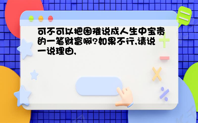 可不可以把困难说成人生中宝贵的一笔财富啊?如果不行,请说一说理由,