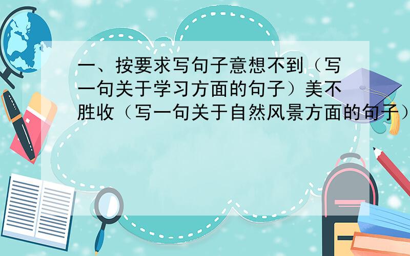 一、按要求写句子意想不到（写一句关于学习方面的句子）美不胜收（写一句关于自然风景方面的句子）满不在乎（形容说话的神态）不仅······还······（关于体育运动方面的句子）