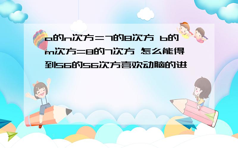 a的n次方＝7的8次方 b的m次方=8的7次方 怎么能得到56的56次方喜欢动脑的进