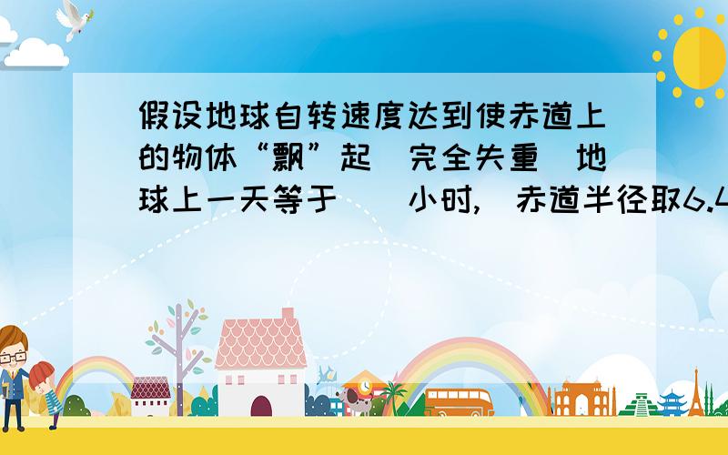 假设地球自转速度达到使赤道上的物体“飘”起（完全失重）地球上一天等于（）小时,（赤道半径取6.4*1000000m）若要使地球的半面始终朝着太阳,另一半始终背着太阳,地球首转的周期等于（