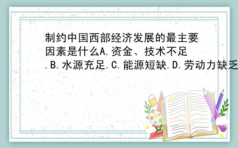 制约中国西部经济发展的最主要因素是什么A.资金、技术不足.B.水源充足.C.能源短缺.D.劳动力缺乏.是A还是D