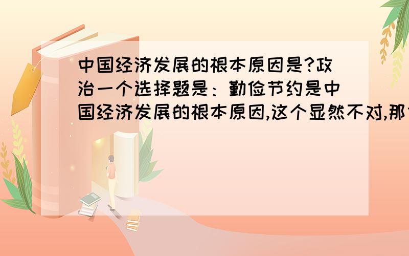 中国经济发展的根本原因是?政治一个选择题是：勤俭节约是中国经济发展的根本原因,这个显然不对,那什么是经济发展的根本原因?