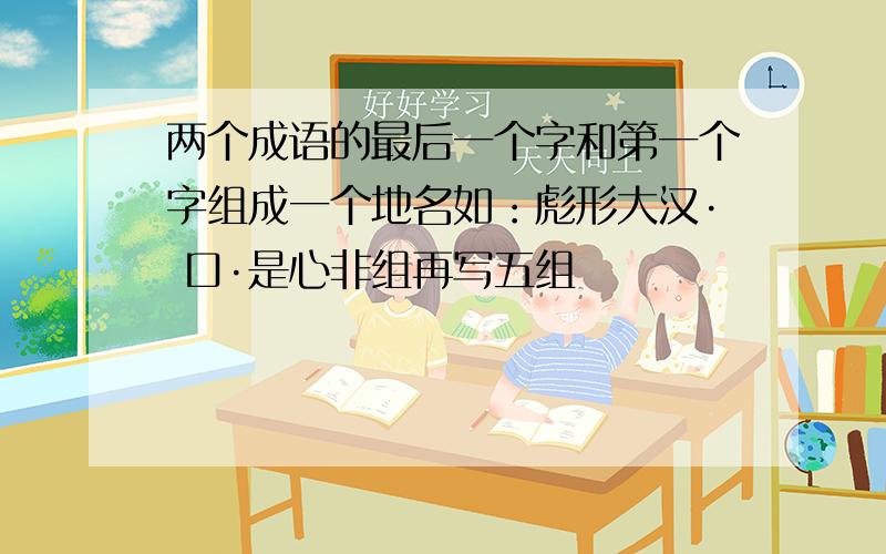 两个成语的最后一个字和第一个字组成一个地名如：彪形大汉· 口·是心非组再写五组