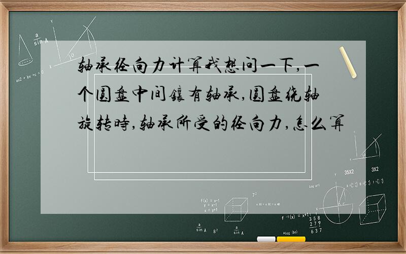 轴承径向力计算我想问一下,一个圆盘中间镶有轴承,圆盘绕轴旋转时,轴承所受的径向力,怎么算