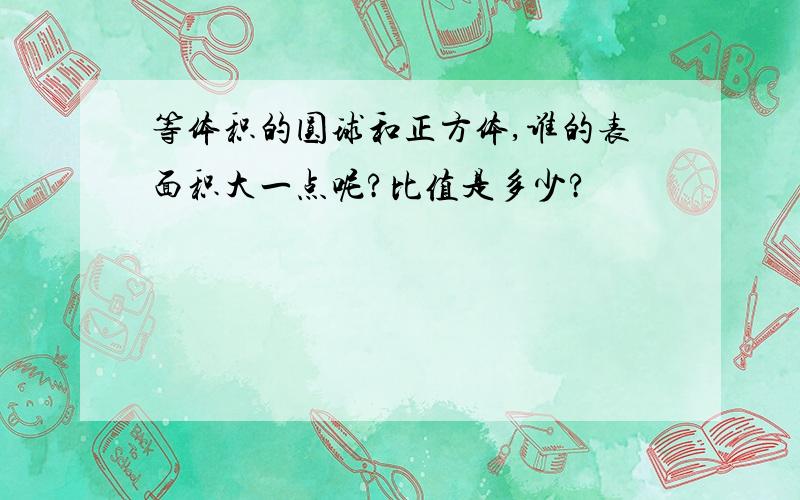 等体积的圆球和正方体,谁的表面积大一点呢?比值是多少?