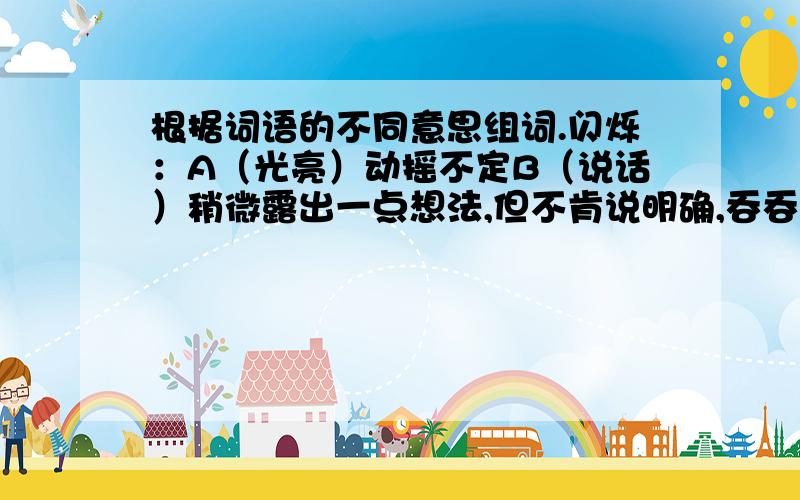 根据词语的不同意思组词.闪烁：A（光亮）动摇不定B（说话）稍微露出一点想法,但不肯说明确,吞吞吐吐.