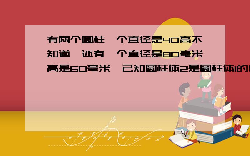 有两个圆柱一个直径是40高不知道,还有一个直径是80毫米高是60毫米,已知圆柱体2是圆柱体1的体积的3陪求圆1的高