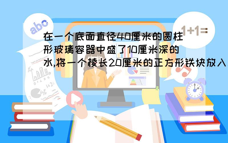 在一个底面直径40厘米的圆柱形玻璃容器中盛了10厘米深的水,将一个棱长20厘米的正方形铁块放入水中,（铁块未完全浸没）,水面上升了多少厘米?（π取3）