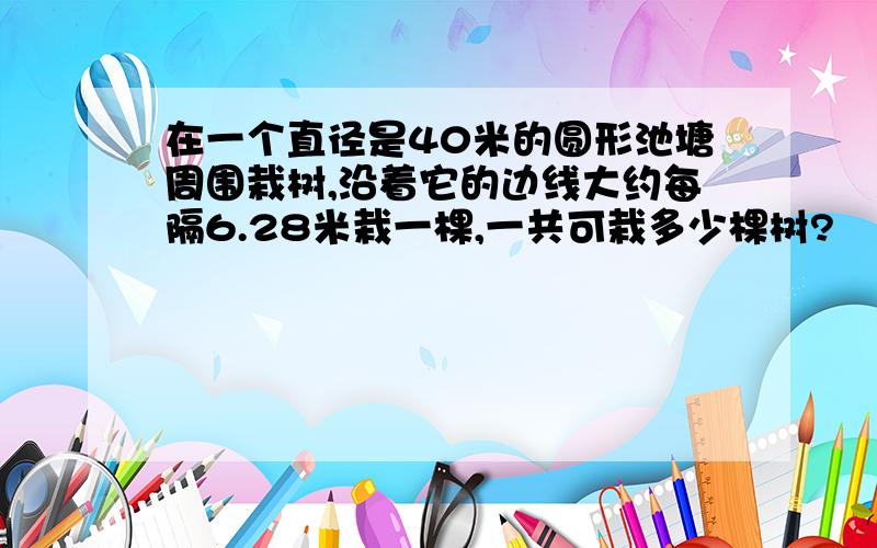 在一个直径是40米的圆形池塘周围栽树,沿着它的边线大约每隔6.28米栽一棵,一共可栽多少棵树?