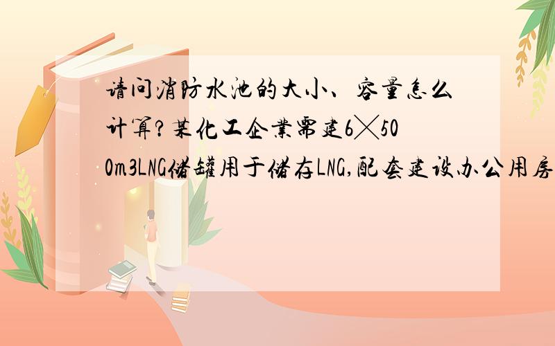 请问消防水池的大小、容量怎么计算?某化工企业需建6╳500m3LNG储罐用于储存LNG,配套建设办公用房（105㎡）、发配电间（54m³）、门卫（36m³）、泵房（42m³）、消防泵房（60m³）