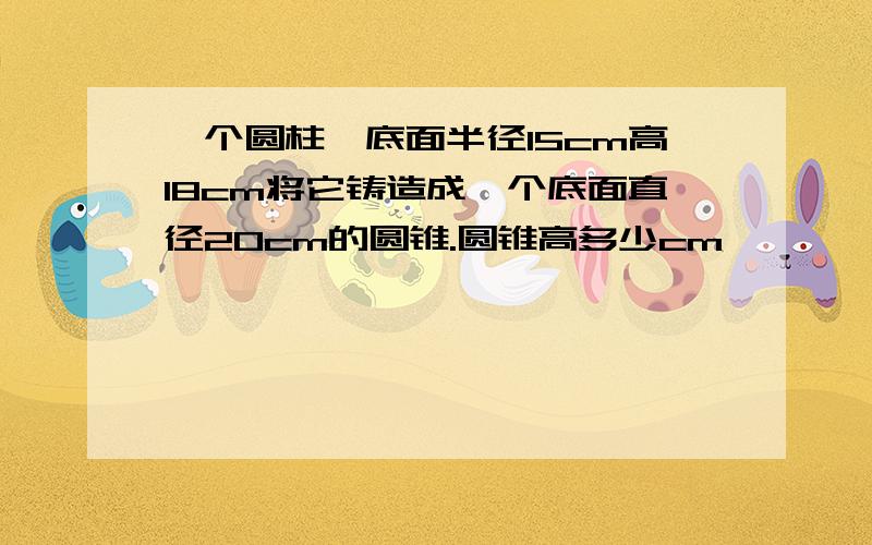 一个圆柱,底面半径15cm高18cm将它铸造成一个底面直径20cm的圆锥.圆锥高多少cm