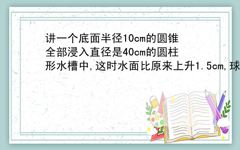 讲一个底面半径10cm的圆锥全部浸入直径是40cm的圆柱形水槽中,这时水面比原来上升1.5cm,球圆锥的高快一些