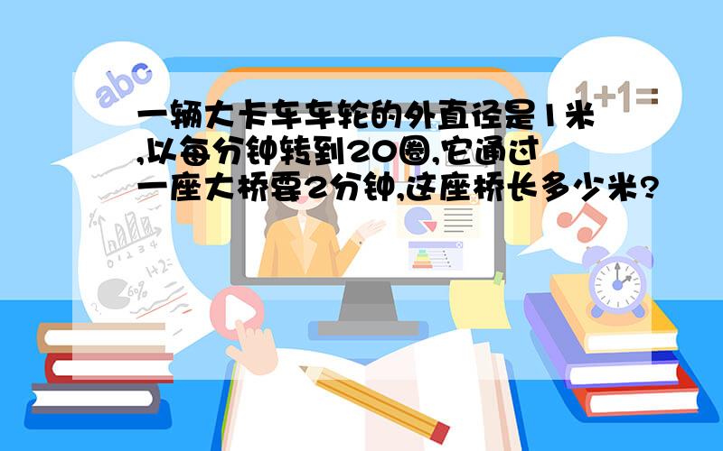 一辆大卡车车轮的外直径是1米,以每分钟转到20圈,它通过一座大桥要2分钟,这座桥长多少米?