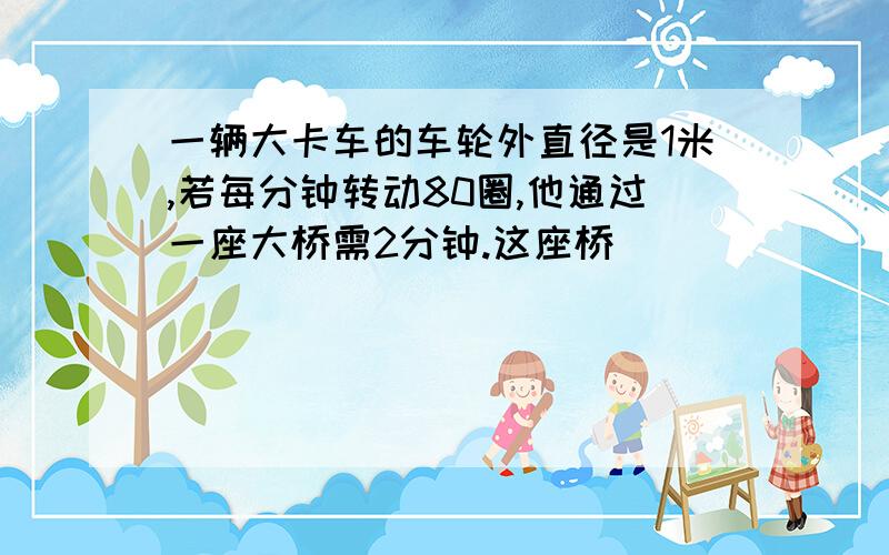 一辆大卡车的车轮外直径是1米,若每分钟转动80圈,他通过一座大桥需2分钟.这座桥