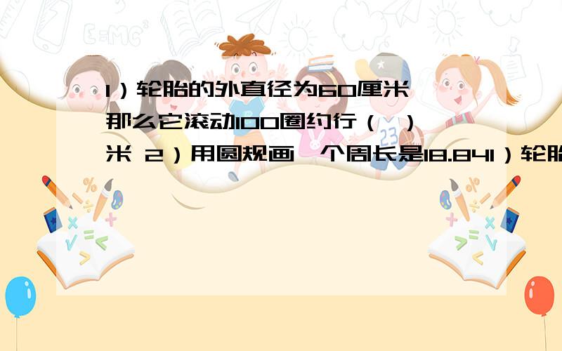 1）轮胎的外直径为60厘米,那么它滚动100圈约行（ ）米 2）用圆规画一个周长是18.841）轮胎的外直径为60厘米,那么它滚动100圈约行（ ）米2）用圆规画一个周长是18.84厘米的圆,圆规两脚间的距