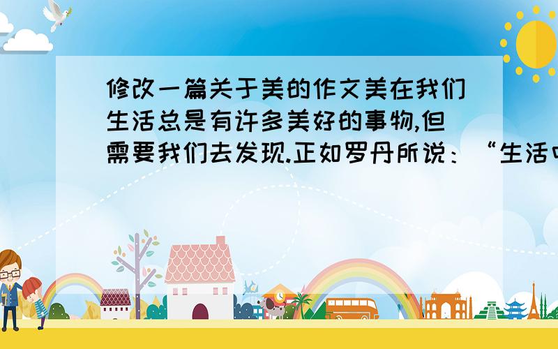 修改一篇关于美的作文美在我们生活总是有许多美好的事物,但需要我们去发现.正如罗丹所说：“生活中并不缺少美,而是缺少发现美的眼睛.”残缺美残缺也是一种美.如同著名的为那是女神