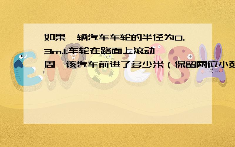 如果一辆汽车车轮的半径为0.3m.1.车轮在路面上滚动一周,该汽车前进了多少米（保留两位小数）?2.如果该汽车行驶1000m,车轮在路面上约滚动多少周?急