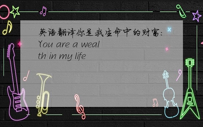 英语翻译你是我生命中的财富:You are a wealth in my life