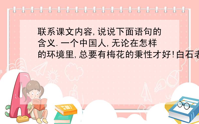 联系课文内容,说说下面语句的含义.一个中国人,无论在怎样的环境里,总要有梅花的秉性才好!白石老人得到这件珍宝后,喜不自胜,视若瑰宝,轻易不肯示人.只是自己不时地拿出来,默默凝视,深