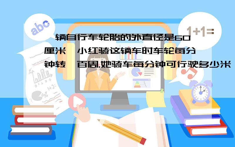 一辆自行车轮胎的外直径是60厘米,小红骑这辆车时车轮每分钟转一百周.她骑车每分钟可行驶多少米