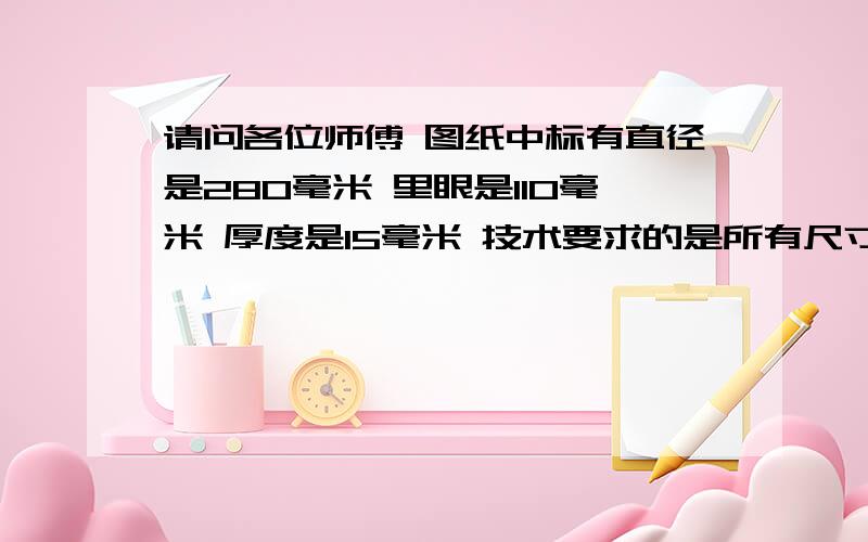 请问各位师傅 图纸中标有直径是280毫米 里眼是110毫米 厚度是15毫米 技术要求的是所有尺寸公差按GB/T1800.3-1998T8级执行 那么直径 里眼 厚度的公差分别是多少呢 谢谢师傅们了