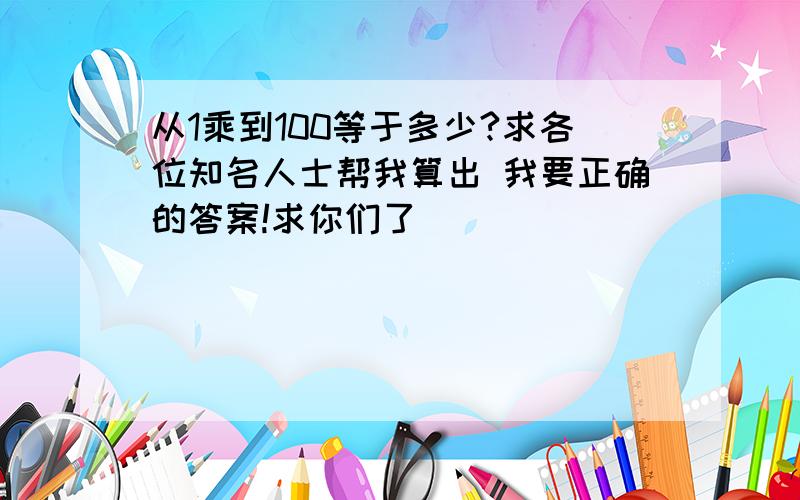 从1乘到100等于多少?求各位知名人士帮我算出 我要正确的答案!求你们了