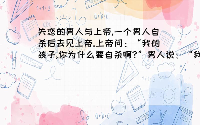 失恋的男人与上帝,一个男人自杀后去见上帝.上帝问：“我的孩子,你为什么要自杀啊?”男人说：“我追求一个女子,但是她说我没有高大英俊的身材和相貌,所以我被拒绝了.”上帝若有所思的