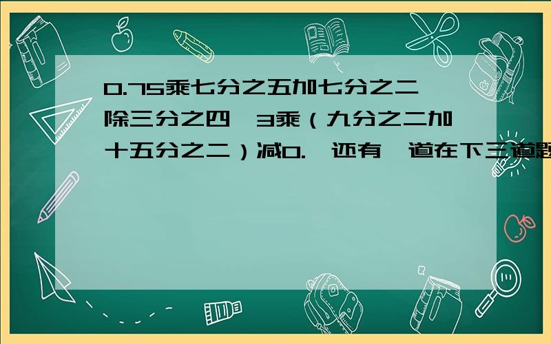 0.75乘七分之五加七分之二除三分之四、3乘（九分之二加十五分之二）减0.【还有一道在下三道题都要简便运算,还有一题为；六分之一加4减（八分之一加六分之一）,..