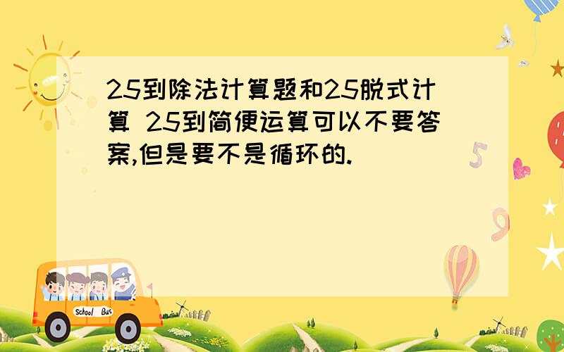 25到除法计算题和25脱式计算 25到简便运算可以不要答案,但是要不是循环的.