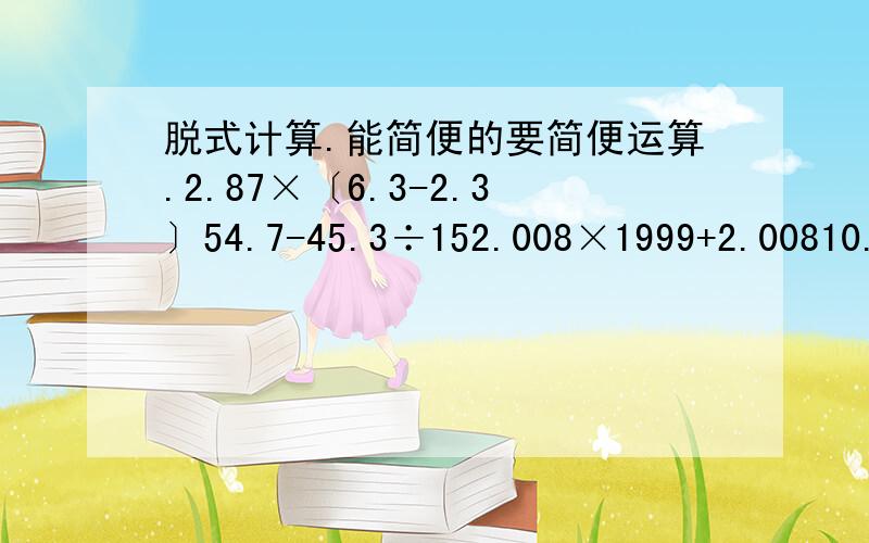 脱式计算.能简便的要简便运算.2.87×〔6.3-2.3〕54.7-45.3÷152.008×1999+2.00810.8÷〖〔5.28-1.68〕×0.3〗0.53.69÷〔1.23×0.5〕