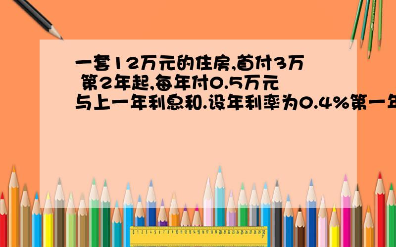 一套12万元的住房,首付3万 第2年起,每年付0.5万元与上一年利息和.设年利率为0.4%第一年 应还3万元 剩余9万元第二年 应还0.5+9×0.4% 剩余8.5万元第三年 应还0.5+8.5×0.4% 剩余8万元若第n年仍需还款