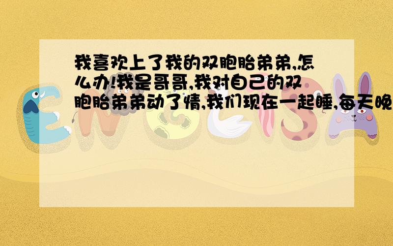 我喜欢上了我的双胞胎弟弟,怎么办!我是哥哥,我对自己的双胞胎弟弟动了情,我们现在一起睡,每天晚上他在我身侧睡着,我总是想搂着他,想亲吻他,怎么办!他身上总是有一股阳光的味道,令我无