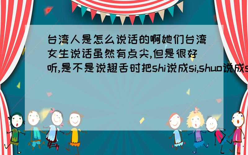 台湾人是怎么说话的啊她们台湾女生说话虽然有点尖,但是很好听,是不是说翘舌时把shi说成si,shuo说成suo?