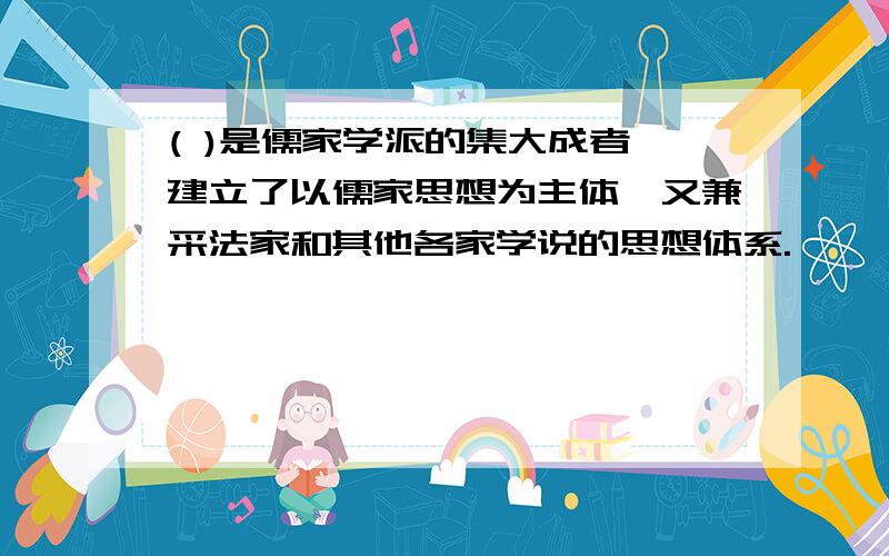 ( )是儒家学派的集大成者,建立了以儒家思想为主体,又兼采法家和其他各家学说的思想体系.