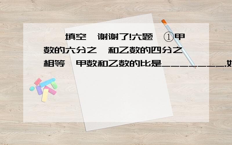 一、填空【谢谢了!六题】①甲数的六分之一和乙数的四分之一相等,甲数和乙数的比是_______.如果甲数比乙数多15,甲数与乙数的比是_______.②把甲数的七分之一给乙,甲、乙两数相等,甲数是乙