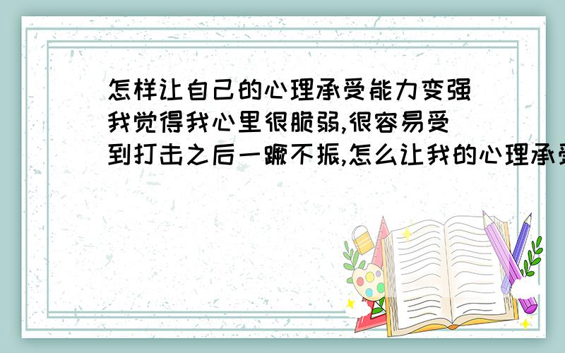 怎样让自己的心理承受能力变强我觉得我心里很脆弱,很容易受到打击之后一蹶不振,怎么让我的心理承受能力边强一点.