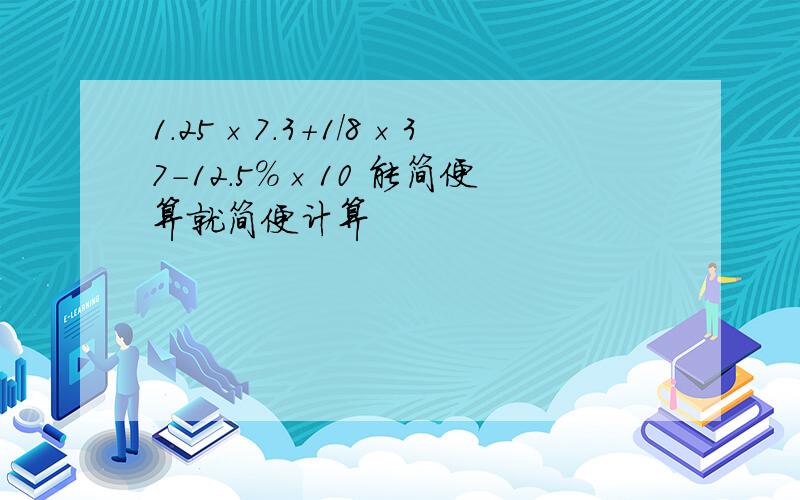 1.25×7.3+1/8×37-12.5％×10 能简便算就简便计算