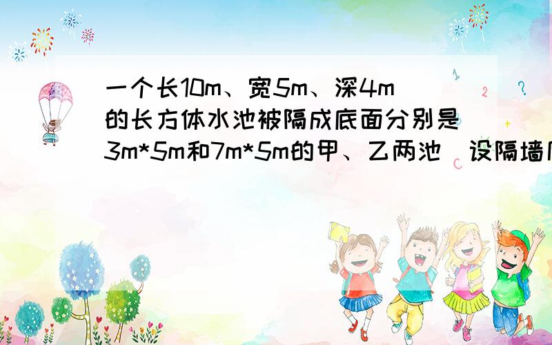 一个长10m、宽5m、深4m的长方体水池被隔成底面分别是3m*5m和7m*5m的甲、乙两池（设隔墙厚度忽略不计）,两池下方有阀门相连.用进水管以am3/h速度注满甲池后,进水管自动关闭,同时两池间的阀