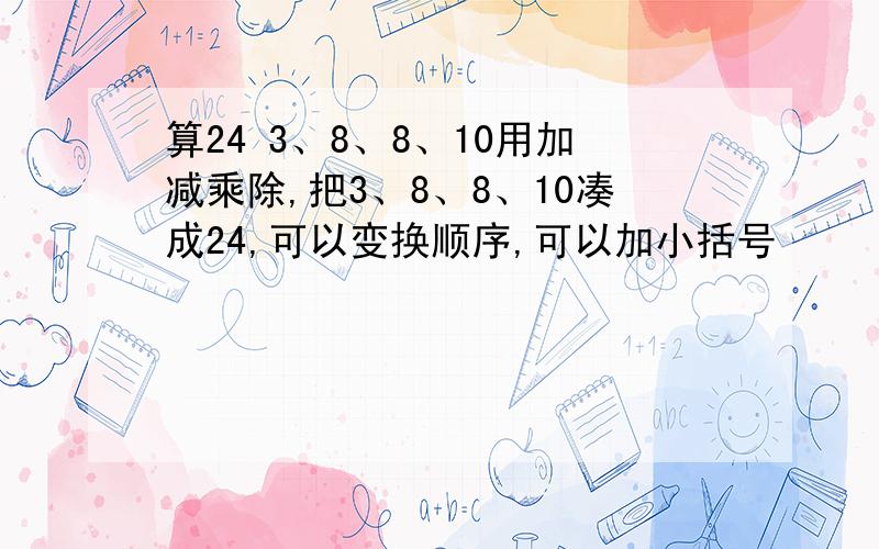 算24 3、8、8、10用加减乘除,把3、8、8、10凑成24,可以变换顺序,可以加小括号