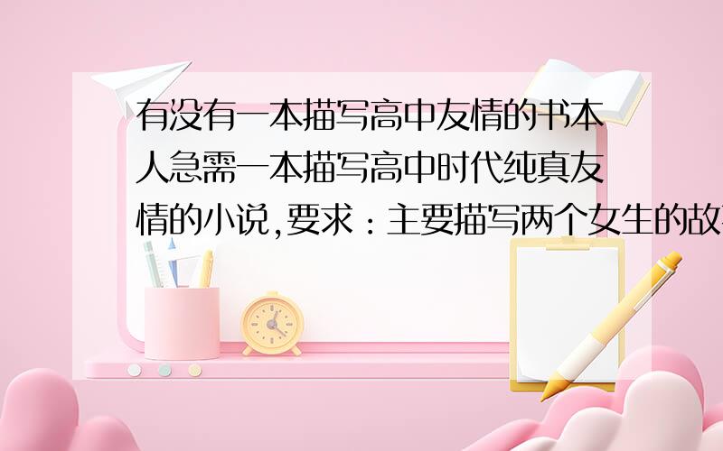 有没有一本描写高中友情的书本人急需一本描写高中时代纯真友情的小说,要求：主要描写两个女生的故事,最好是两男两女的故事,如果没有两男的话只有两女也可以,或者是一男一女的友情故