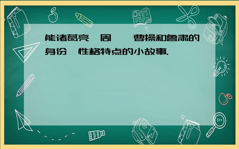 能诸葛亮,周瑜,曹操和鲁肃的身份,性格特点的小故事.