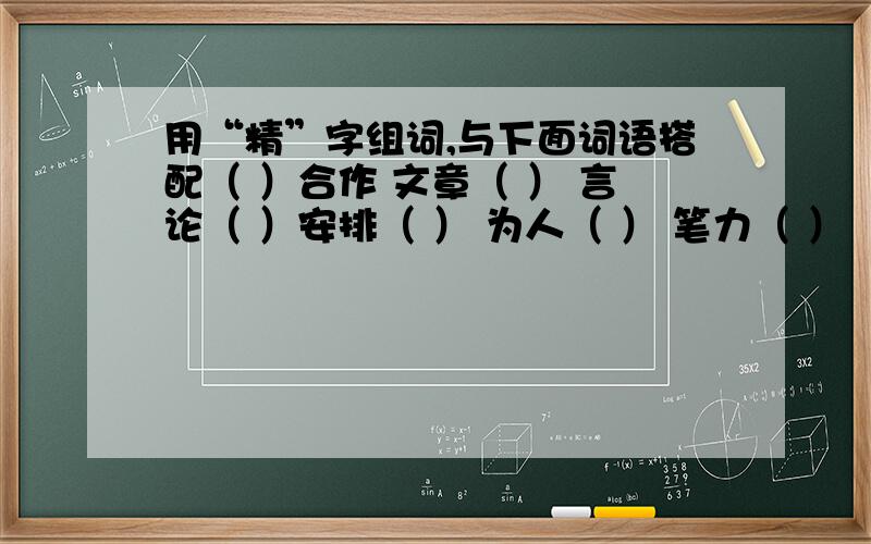 用“精”字组词,与下面词语搭配（ ）合作 文章（ ） 言论（ ）安排（ ） 为人（ ） 笔力（ ）（ ）机构 语言（ ） 装备（ ）书法（ ） （ ）强干 见解（ ）（ ）部队 考虑（ ） （ ）治疗