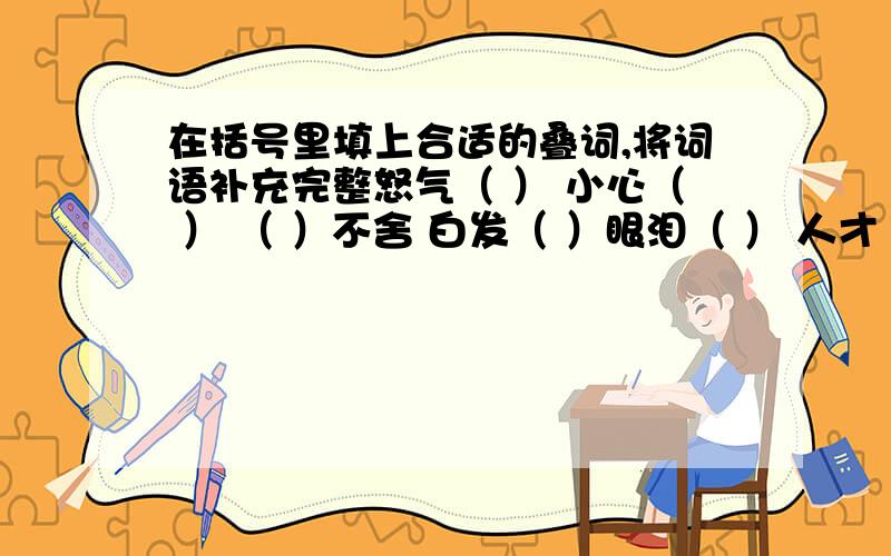 在括号里填上合适的叠词,将词语补充完整怒气（ ） 小心（ ） （ ）不舍 白发（ ）眼泪（ ） 人才（ ） （ ）大笑 生机（ ）得意（ ） 其乐（ ） （ ）如生 伤痕（ ）