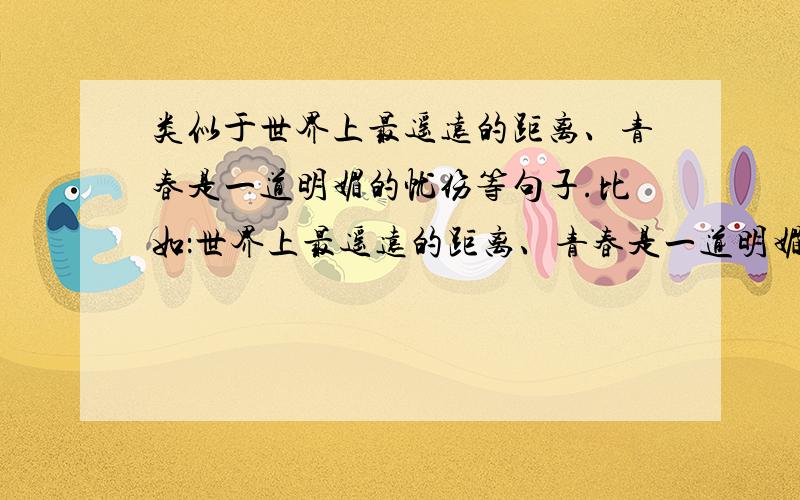 类似于世界上最遥远的距离、青春是一道明媚的忧伤等句子.比如：世界上最遥远的距离、青春是一道明媚的忧伤、彼年豆蔻,谁许谁地老天荒、开到茶蘼花事了.等等.要这种的句子.谢谢.不要